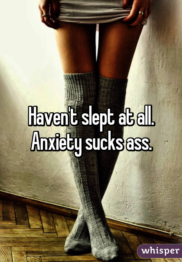 Haven't slept at all. Anxiety sucks ass.