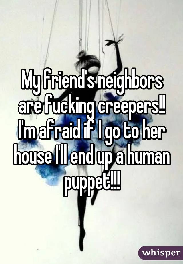 My friend's neighbors are fucking creepers!! I'm afraid if I go to her house I'll end up a human puppet!!!