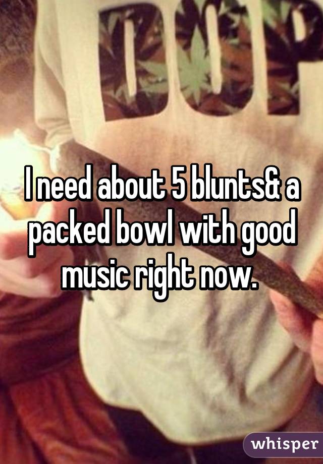 I need about 5 blunts& a packed bowl with good music right now. 