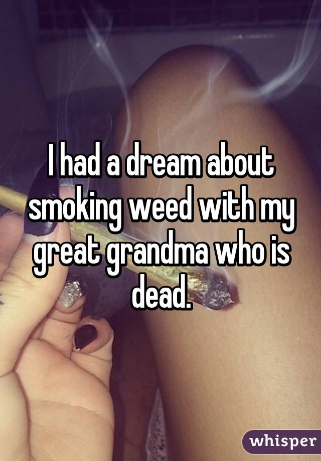 I had a dream about smoking weed with my great grandma who is dead.