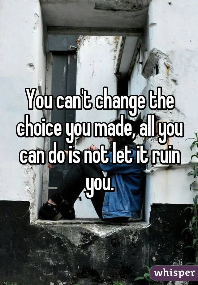 You can't change the choice you made, all you can do is not let it ruin you.