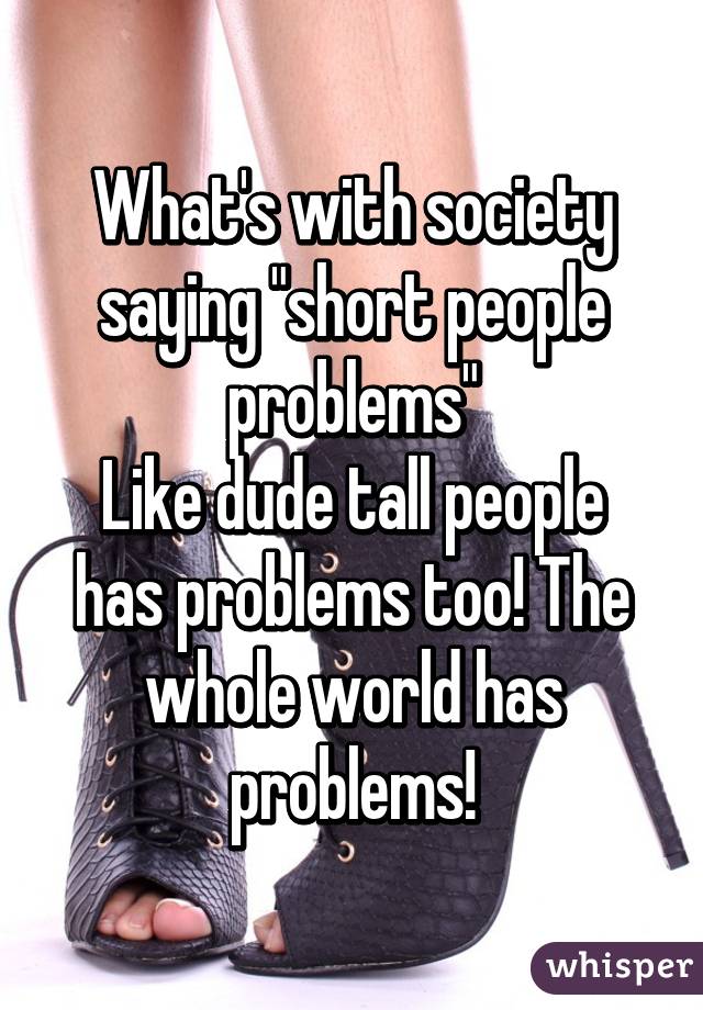 What's with society saying "short people problems"
Like dude tall people has problems too! The whole world has problems!