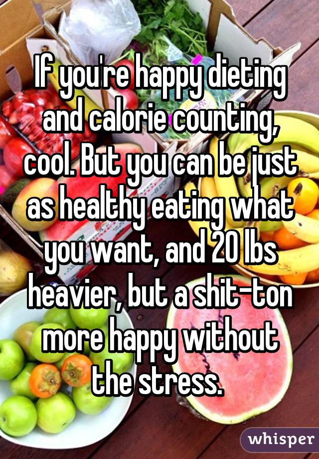 If you're happy dieting and calorie counting, cool. But you can be just as healthy eating what you want, and 20 lbs heavier, but a shit-ton more happy without the stress. 