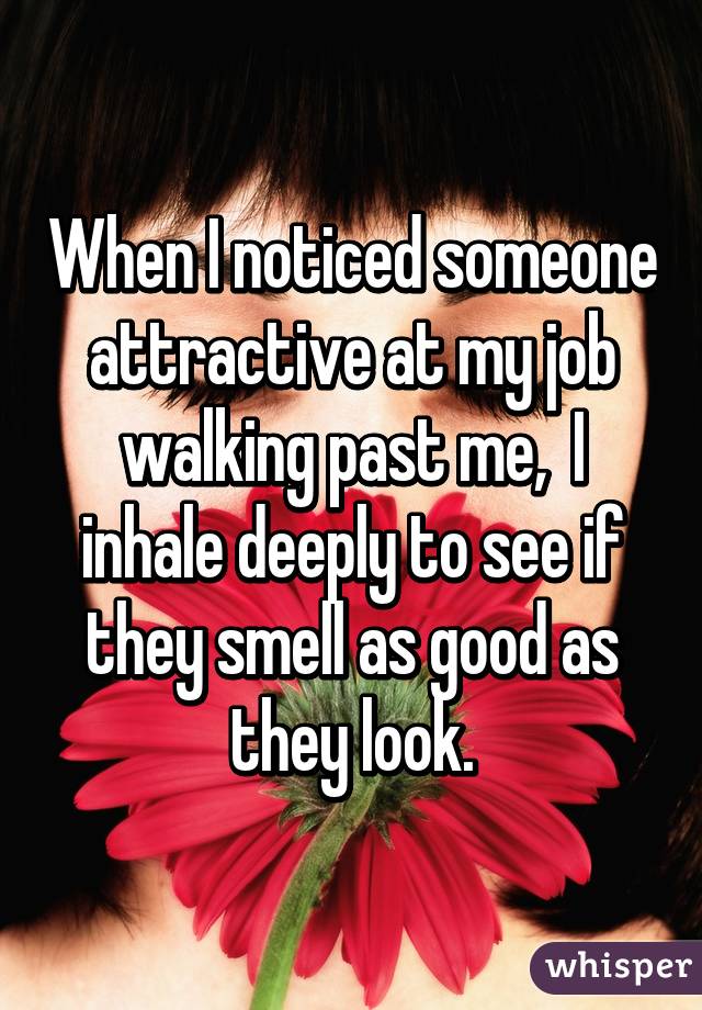 When I noticed someone attractive at my job walking past me,  I inhale deeply to see if they smell as good as they look.