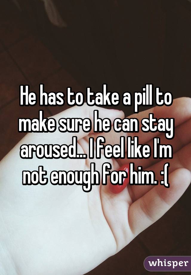 He has to take a pill to make sure he can stay aroused... I feel like I'm not enough for him. :(