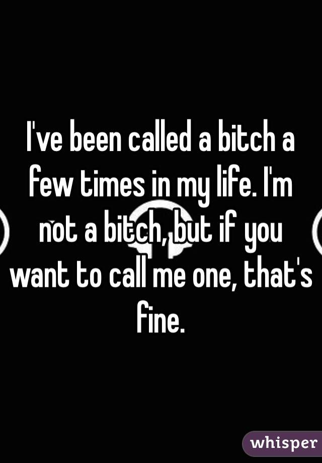 I've been called a bitch a few times in my life. I'm not a bitch, but if you want to call me one, that's fine.