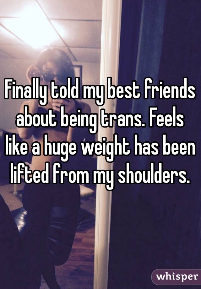Finally told my best friends about being trans. Feels like a huge weight has been lifted from my shoulders. 