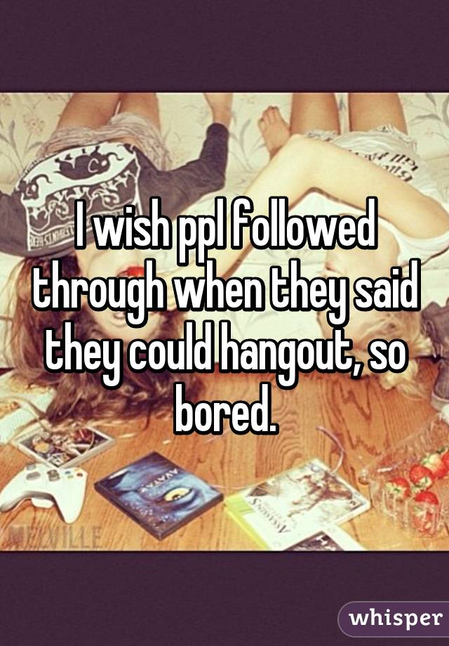 I wish ppl followed through when they said they could hangout, so bored.