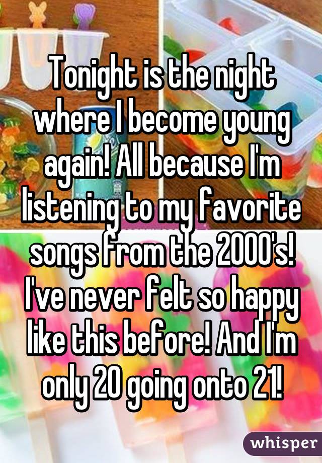 Tonight is the night where I become young again! All because I'm listening to my favorite songs from the 2000's! I've never felt so happy like this before! And I'm only 20 going onto 21!