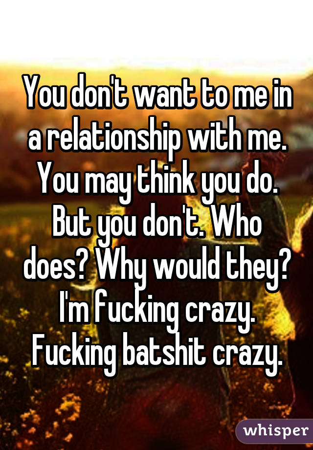 You don't want to me in a relationship with me. You may think you do. But you don't. Who does? Why would they? I'm fucking crazy. Fucking batshit crazy.