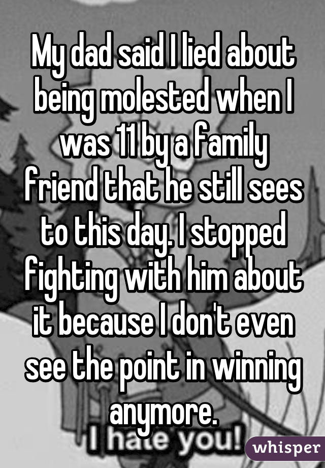 My dad said I lied about being molested when I was 11 by a family friend that he still sees to this day. I stopped fighting with him about it because I don't even see the point in winning anymore.