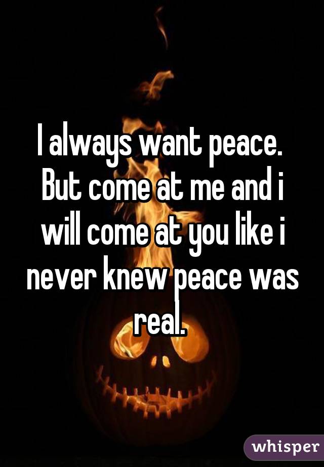 I always want peace.  But come at me and i will come at you like i never knew peace was real. 