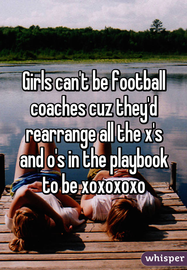 Girls can't be football coaches cuz they'd rearrange all the x's and o's in the playbook to be xoxoxoxo