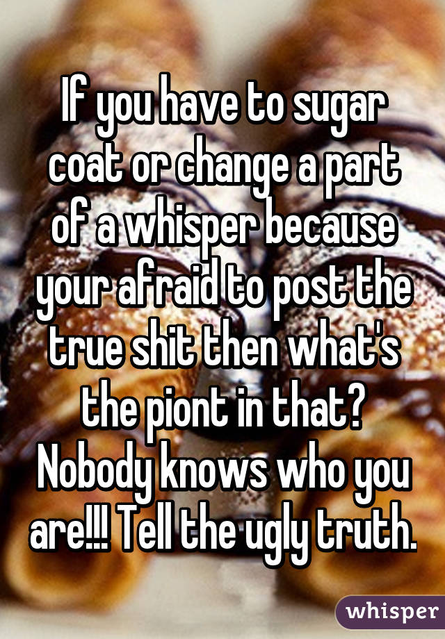 If you have to sugar coat or change a part of a whisper because your afraid to post the true shit then what's the piont in that? Nobody knows who you are!!! Tell the ugly truth.