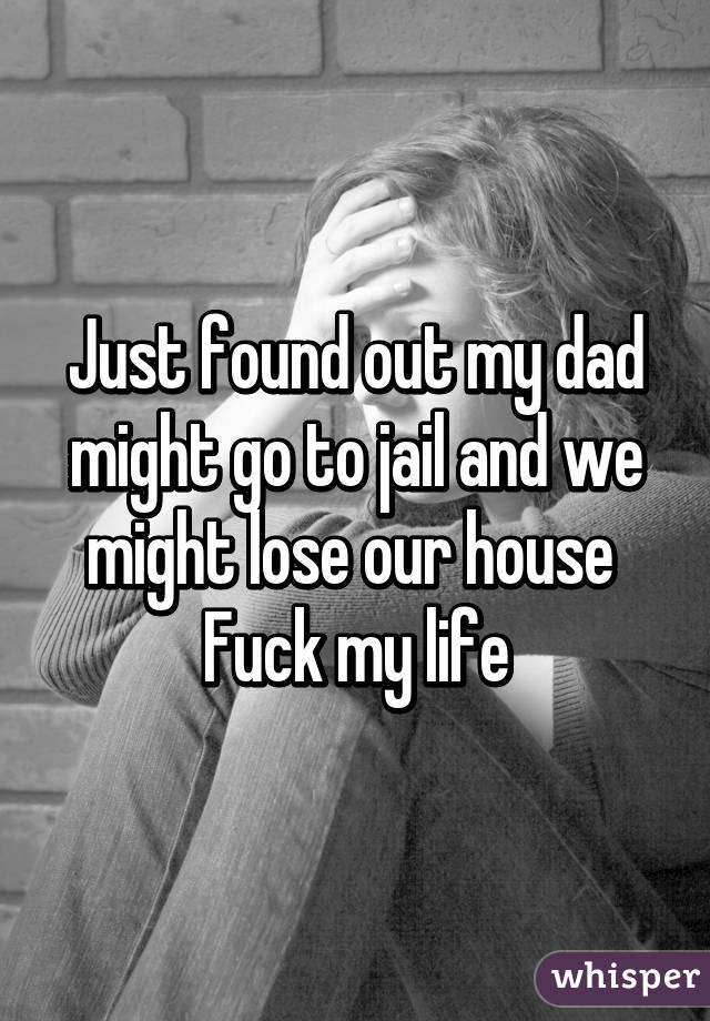 Just found out my dad might go to jail and we might lose our house 
Fuck my life