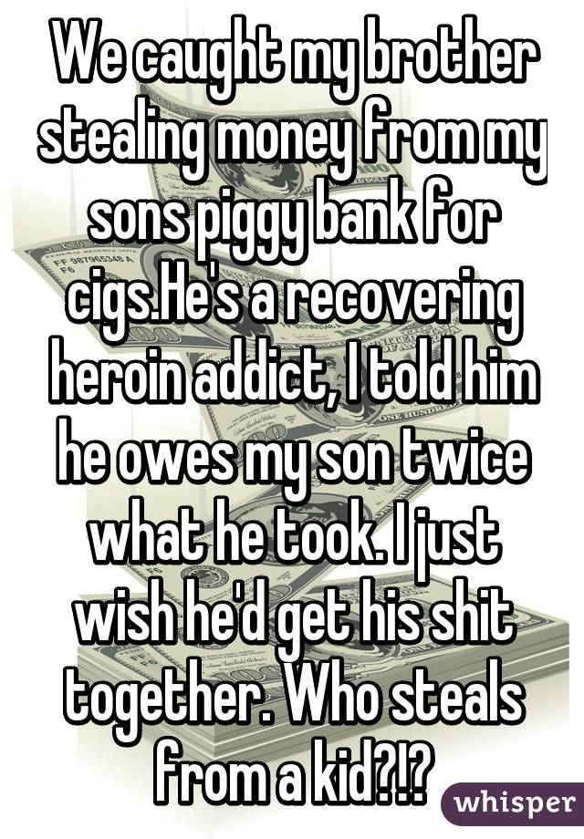 We caught my brother stealing money from my sons piggy bank for cigs.He's a recovering heroin addict, I told him he owes my son twice what he took. I just wish he'd get his shit together. Who steals from a kid?!?