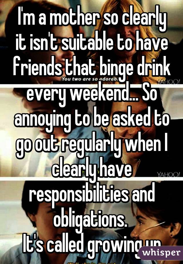 I'm a mother so clearly it isn't suitable to have friends that binge drink every weekend... So annoying to be asked to go out regularly when I clearly have responsibilities and obligations. 
It's called growing up