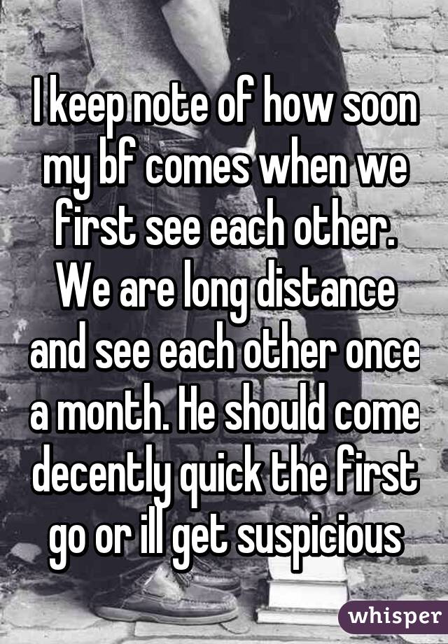 I keep note of how soon my bf comes when we first see each other. We are long distance and see each other once a month. He should come decently quick the first go or ill get suspicious