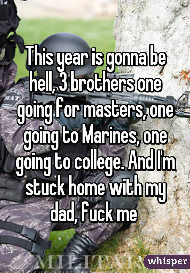 This year is gonna be hell, 3 brothers one going for masters, one going to Marines, one going to college. And I'm stuck home with my dad, fuck me 