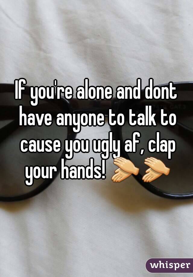 If you're alone and dont have anyone to talk to cause you ugly af, clap your hands! 👏👏