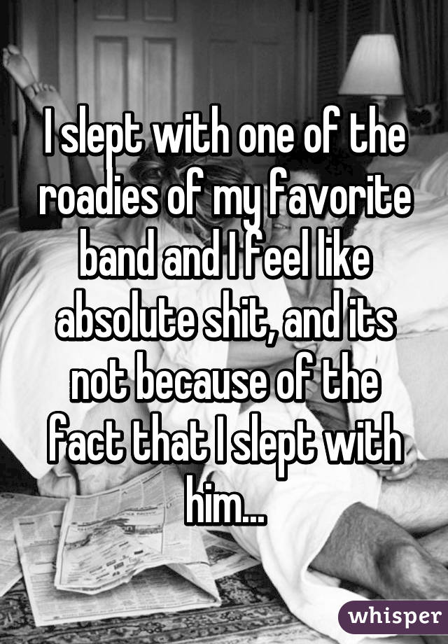 I slept with one of the roadies of my favorite band and I feel like absolute shit, and its not because of the fact that I slept with him...