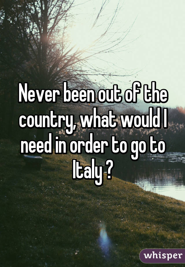 Never been out of the country, what would I need in order to go to Italy ?