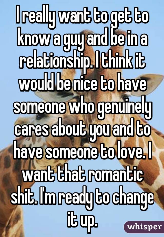 I really want to get to know a guy and be in a relationship. I think it would be nice to have someone who genuinely cares about you and to have someone to love. I want that romantic shit. I'm ready to change it up.