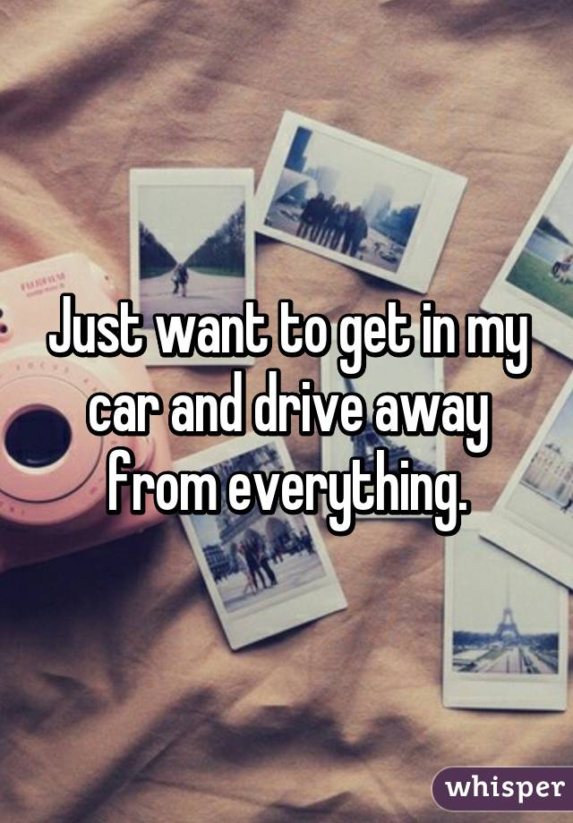 Just want to get in my car and drive away from everything.