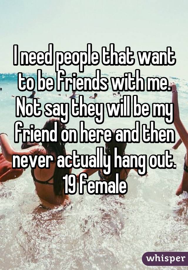 I need people that want to be friends with me. Not say they will be my friend on here and then never actually hang out.
19 female
 