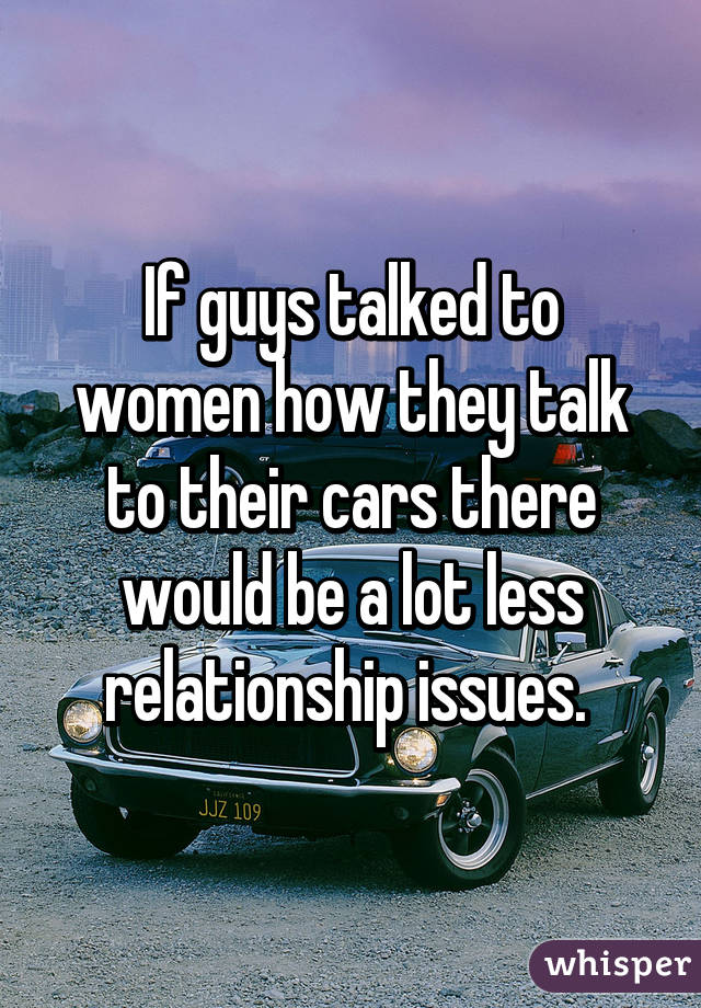 If guys talked to women how they talk to their cars there would be a lot less relationship issues. 