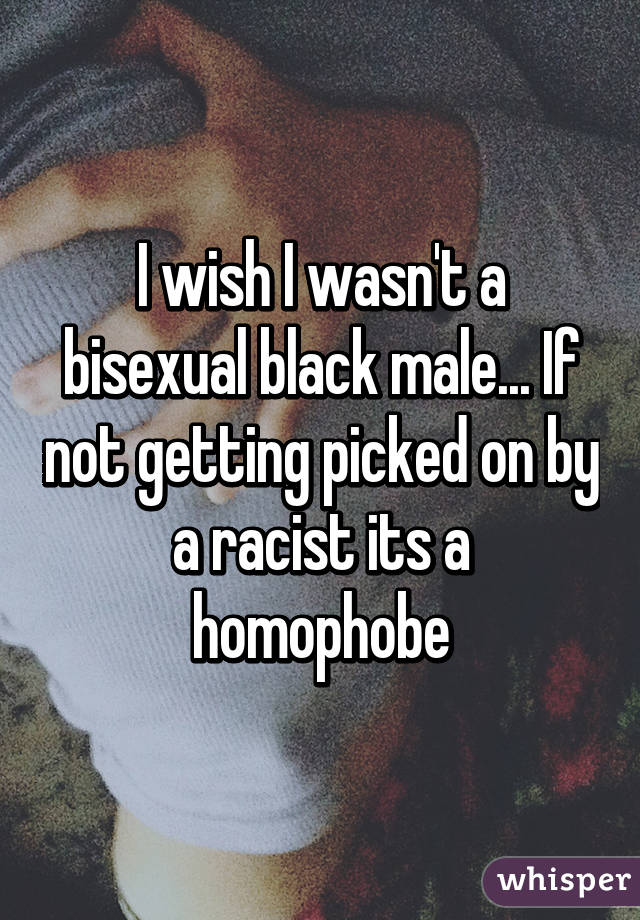 I wish I wasn't a bisexual black male... If not getting picked on by a racist its a homophobe