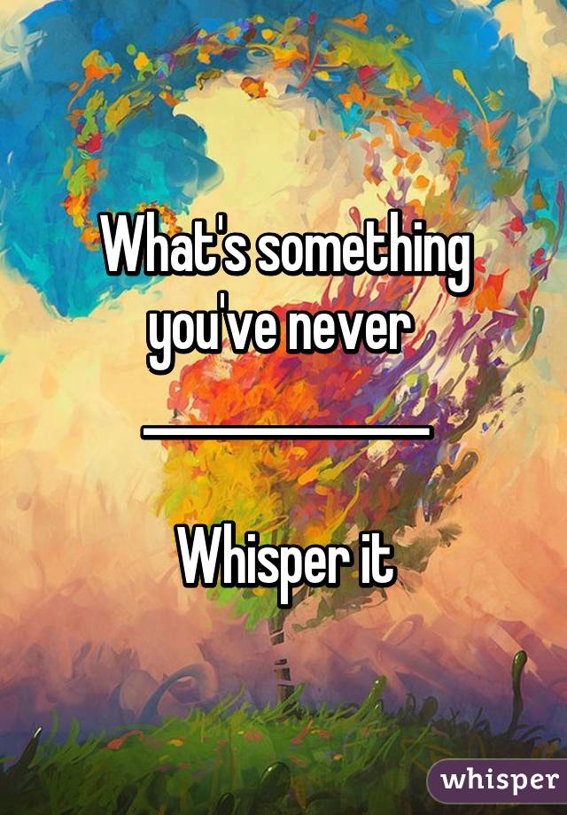 What's something you've never 
______________

Whisper it