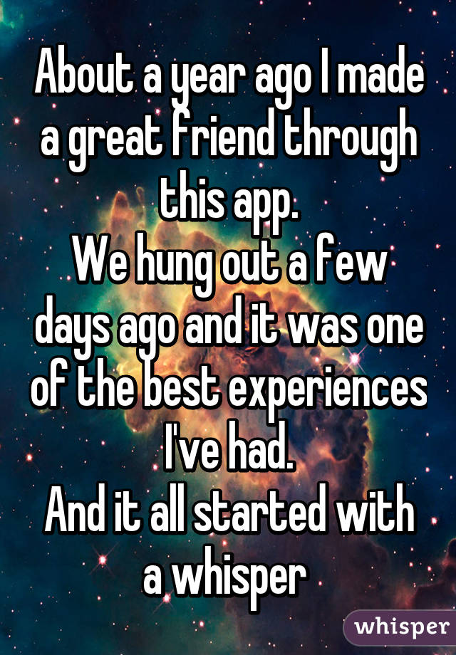 About a year ago I made a great friend through this app.
We hung out a few days ago and it was one of the best experiences I've had.
And it all started with a whisper 