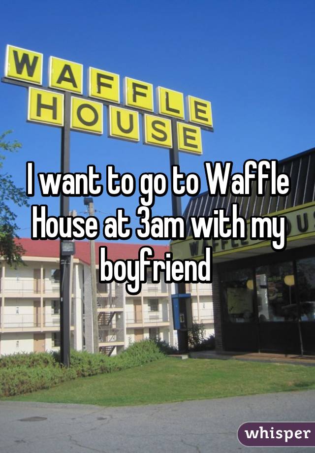 I want to go to Waffle House at 3am with my boyfriend 