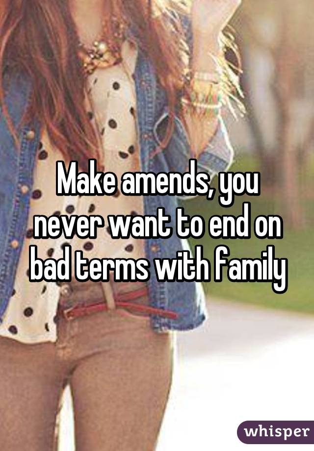 Make amends, you never want to end on bad terms with family