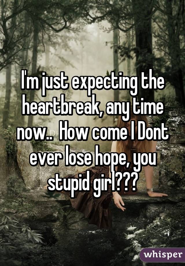 I'm just expecting the heartbreak, any time now..  How come I Dont ever lose hope, you stupid girl???