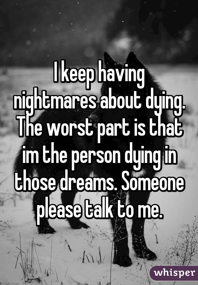 I keep having nightmares about dying. The worst part is that im the person dying in those dreams. Someone please talk to me.