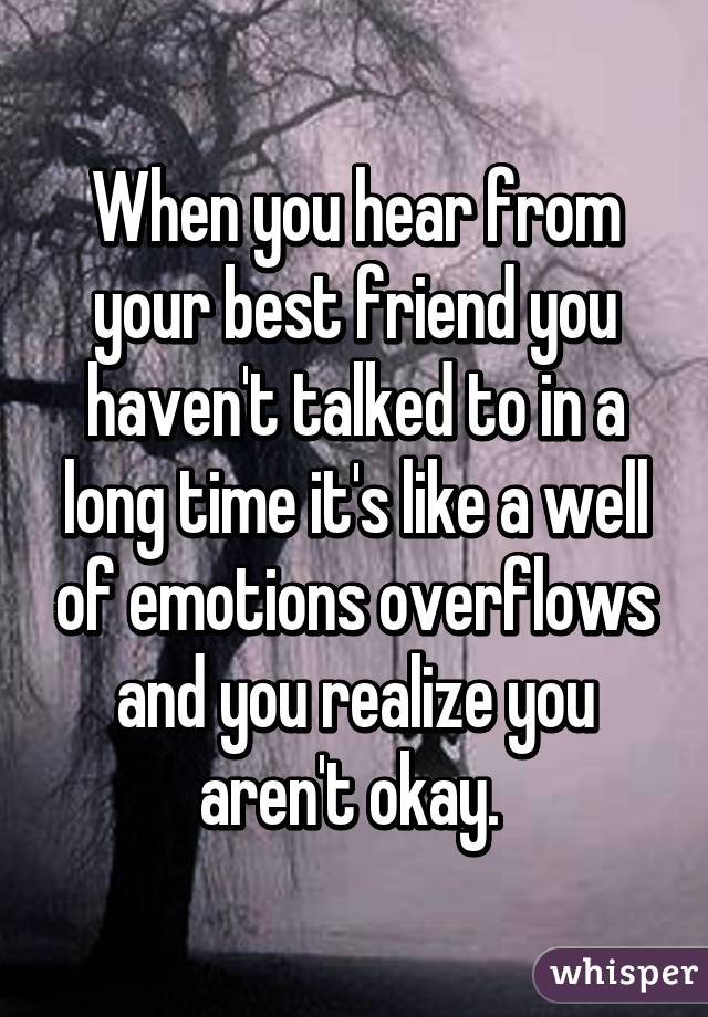 When you hear from your best friend you haven't talked to in a long time it's like a well of emotions overflows and you realize you aren't okay. 