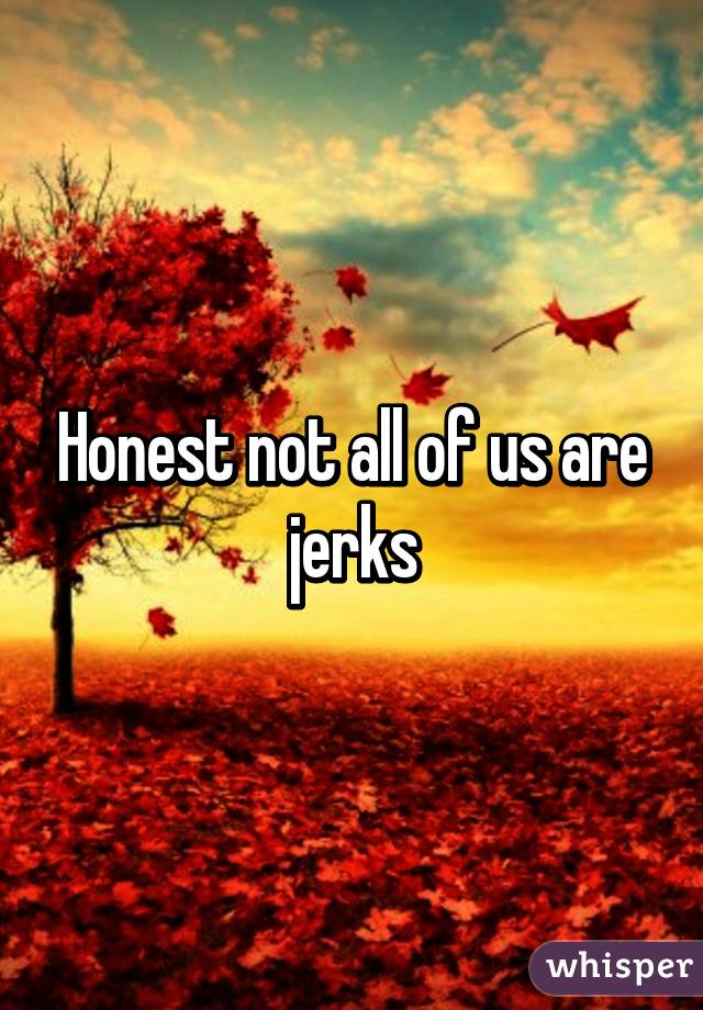 Honest not all of us are jerks