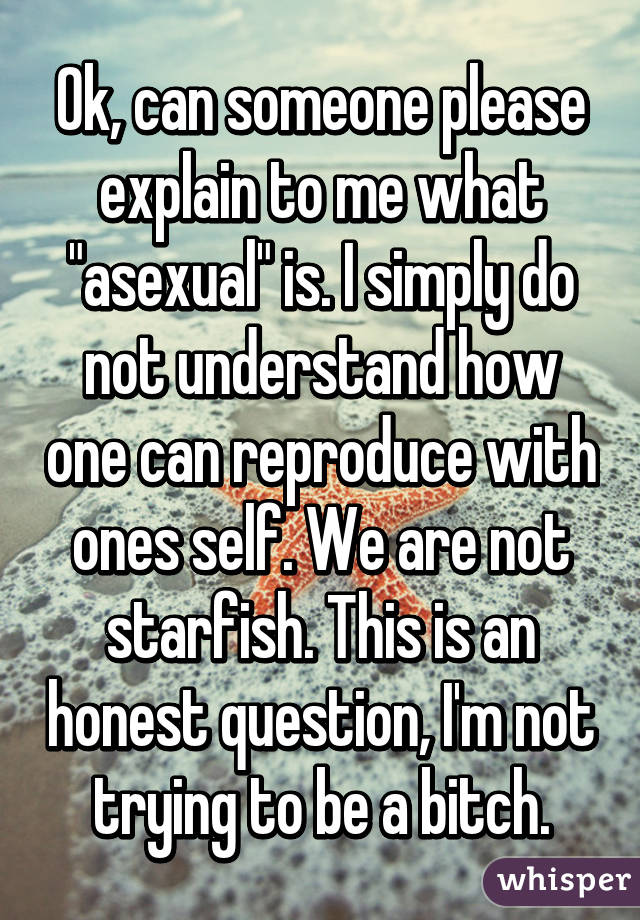 Ok, can someone please explain to me what "asexual" is. I simply do not understand how one can reproduce with ones self. We are not starfish. This is an honest question, I'm not trying to be a bitch.
