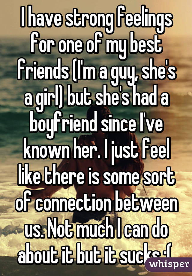 I have strong feelings for one of my best friends (I'm a guy, she's a girl) but she's had a boyfriend since I've known her. I just feel like there is some sort of connection between us. Not much I can do about it but it sucks :( 