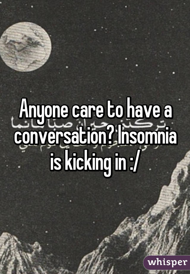 Anyone care to have a conversation? Insomnia is kicking in :/