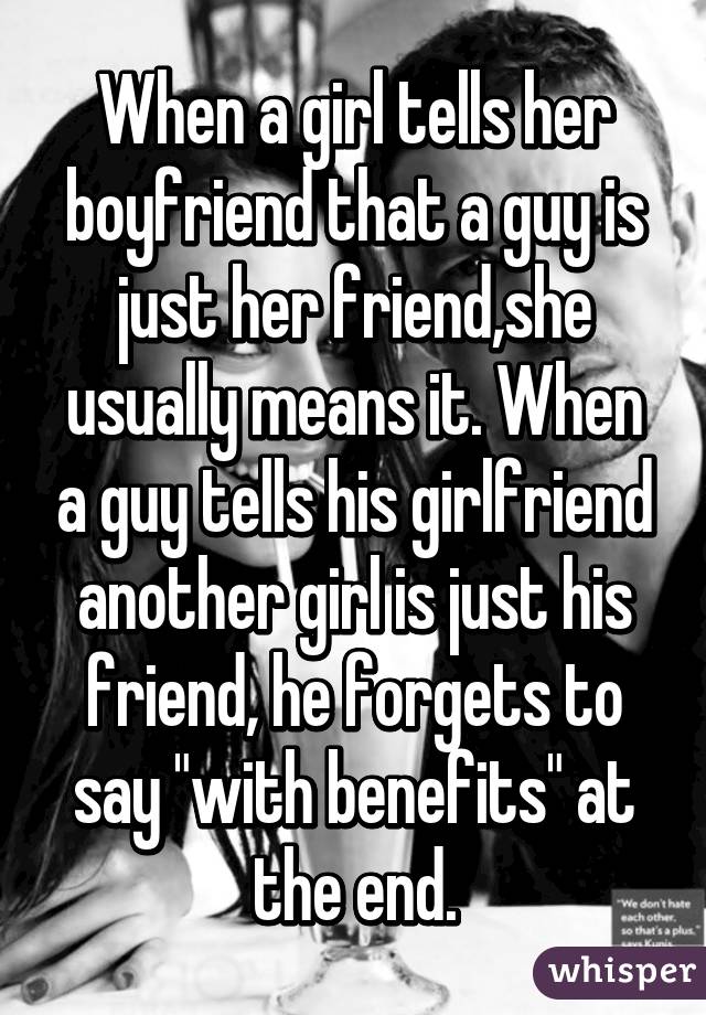 When a girl tells her boyfriend that a guy is just her friend,she usually means it. When a guy tells his girlfriend another girl is just his friend, he forgets to say "with benefits" at the end.