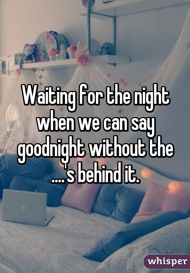 Waiting for the night when we can say goodnight without the ....'s behind it.