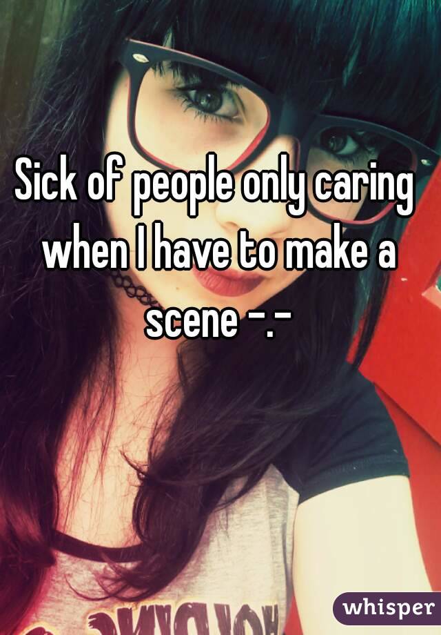 Sick of people only caring when I have to make a scene -.-