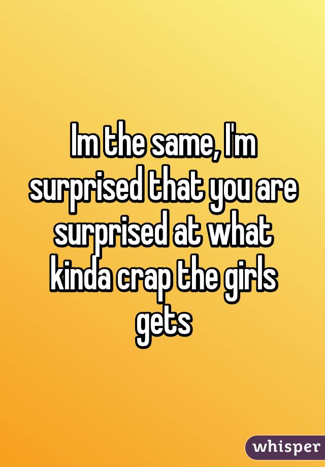 Im the same, I'm surprised that you are surprised at what kinda crap the girls gets