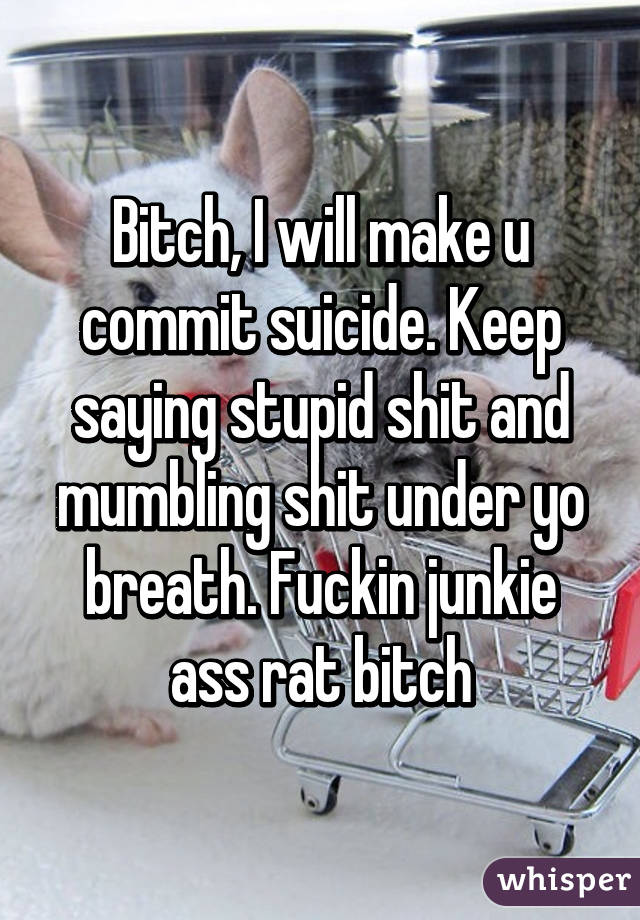 Bitch, I will make u commit suicide. Keep saying stupid shit and mumbling shit under yo breath. Fuckin junkie ass rat bitch