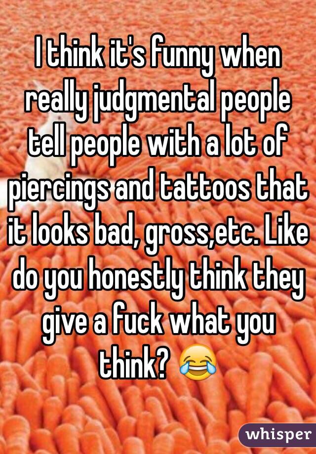 I think it's funny when really judgmental people tell people with a lot of piercings and tattoos that it looks bad, gross,etc. Like do you honestly think they give a fuck what you think? 😂