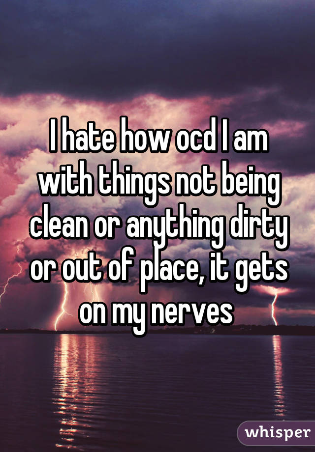 I hate how ocd I am with things not being clean or anything dirty or out of place, it gets on my nerves 