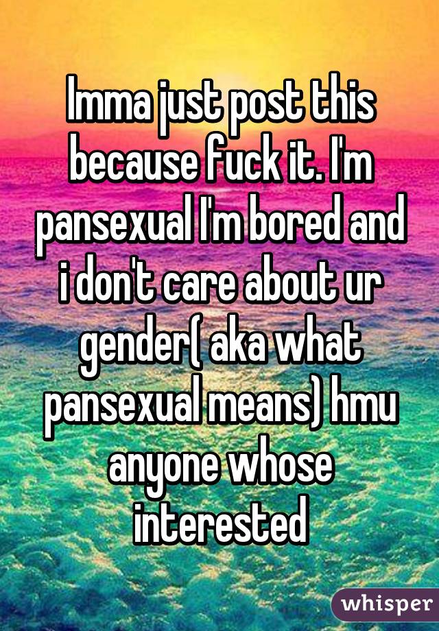 Imma just post this because fuck it. I'm pansexual I'm bored and i don't care about ur gender( aka what pansexual means) hmu anyone whose interested